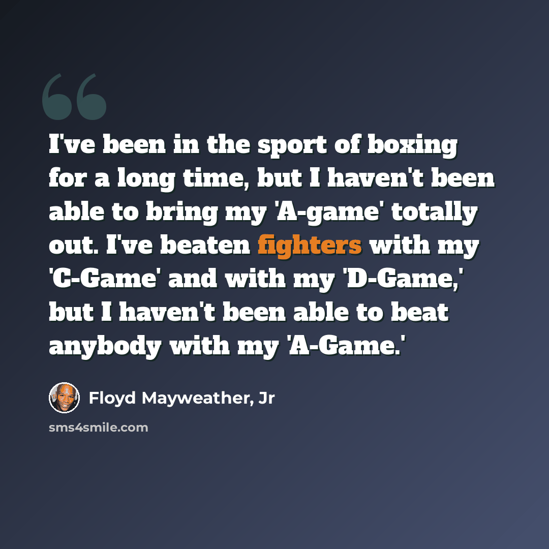 “I've been in the sport of boxing for a long time, but I haven't been able to bring my 'A-game' totally out. I've beaten fighters with my 'C-Game' and with my 'D-Game,' but I haven't been able to beat anybody with my 'A-Game.'” quote by Floyd Mayweather, Jr