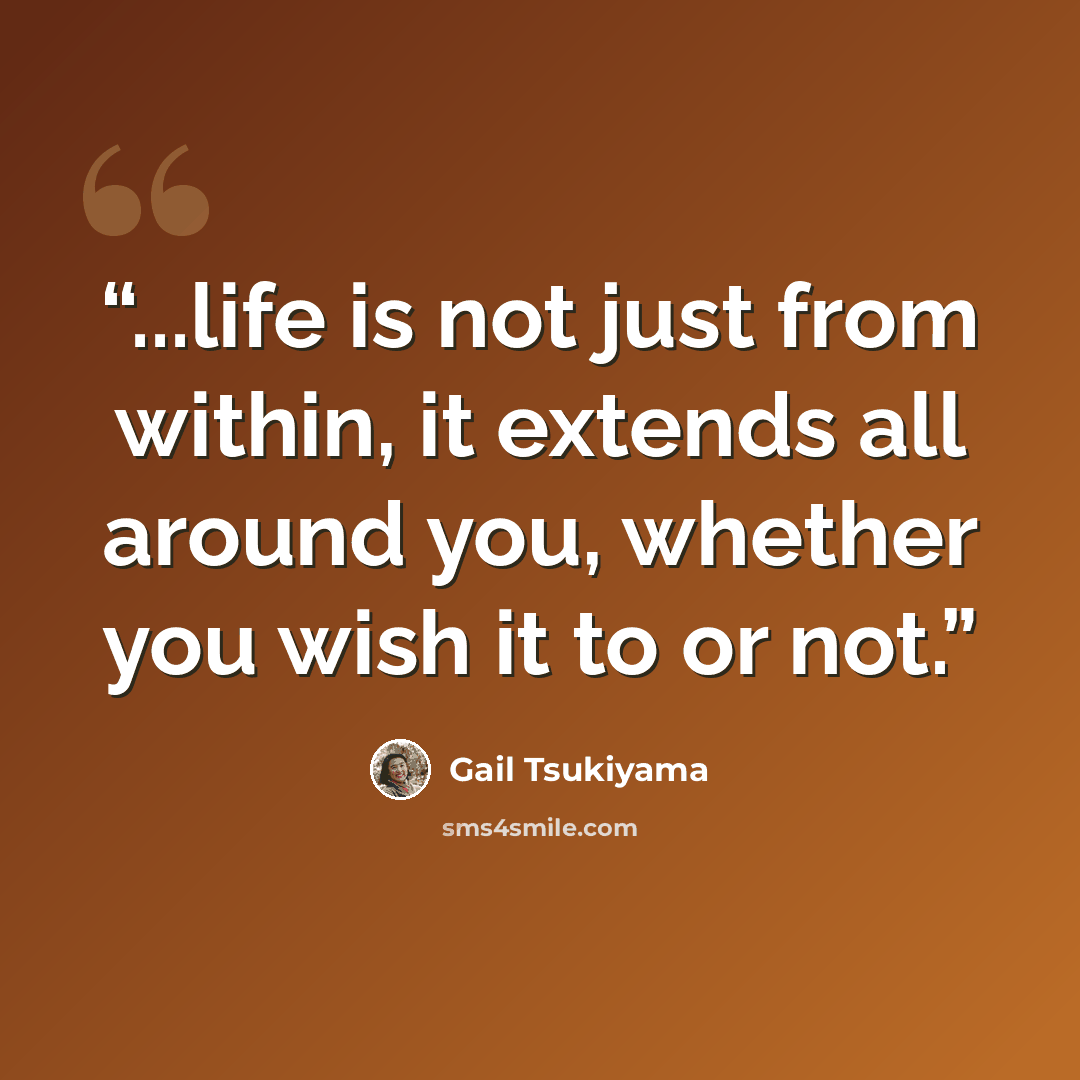“...life is not just from within, it extends all around you, whether you wish it to or not.” quote by Gail Tsukiyama