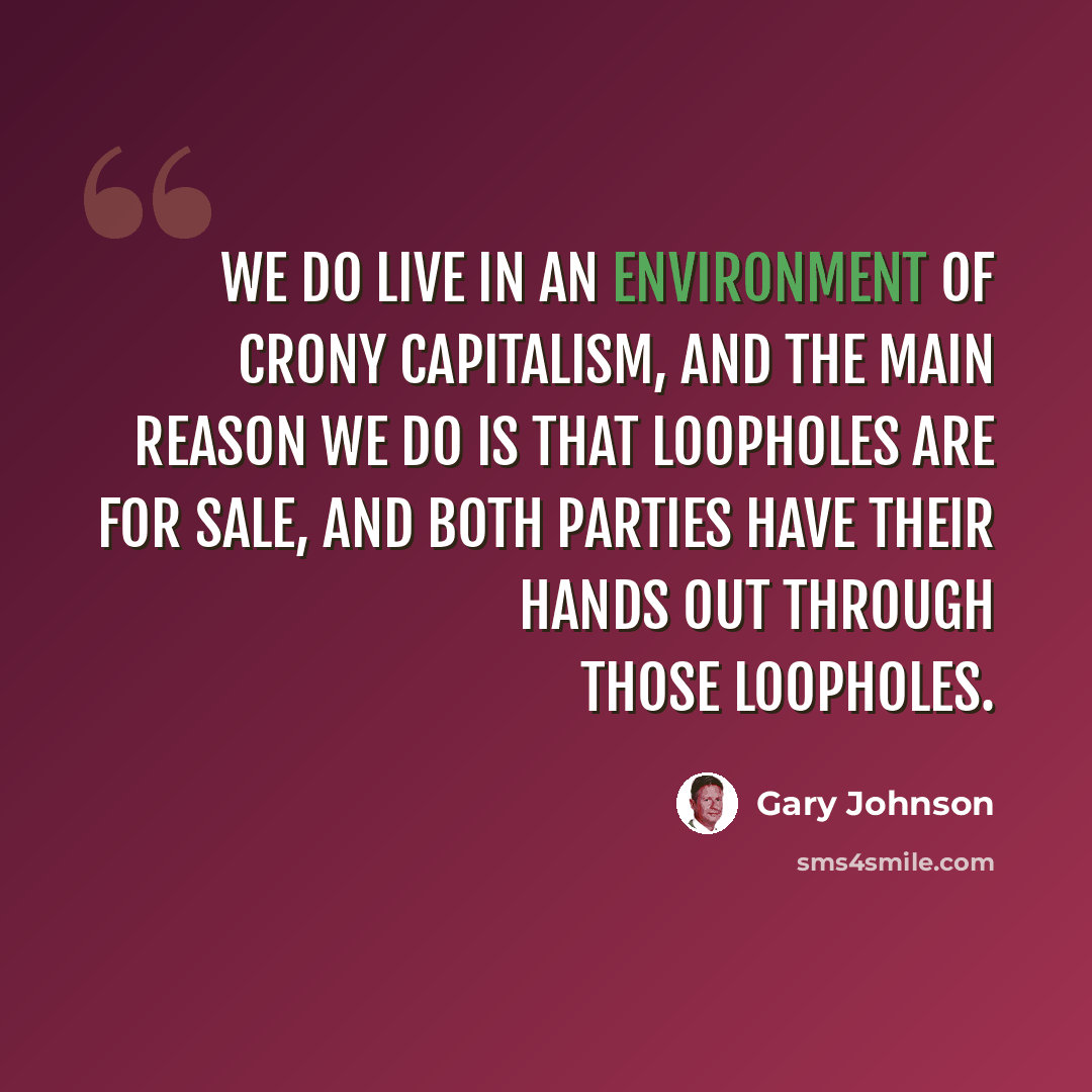 “We do live in an environment of crony capitalism, and the main reason we do is that loopholes are for sale, and both parties have their hands out through those loopholes.” quote by Gary Johnson