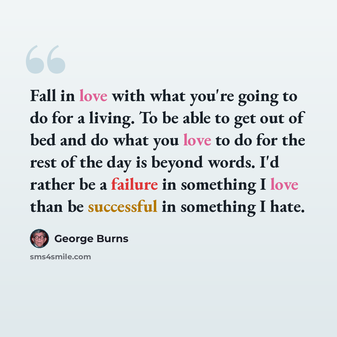 “Fall in love with what you're going to do for a living. To be able to get out of bed and do what you love to do for the rest of the day is beyond words. I'd rather be a failure in something I love than be successful in something I hate.” quote by George Burns