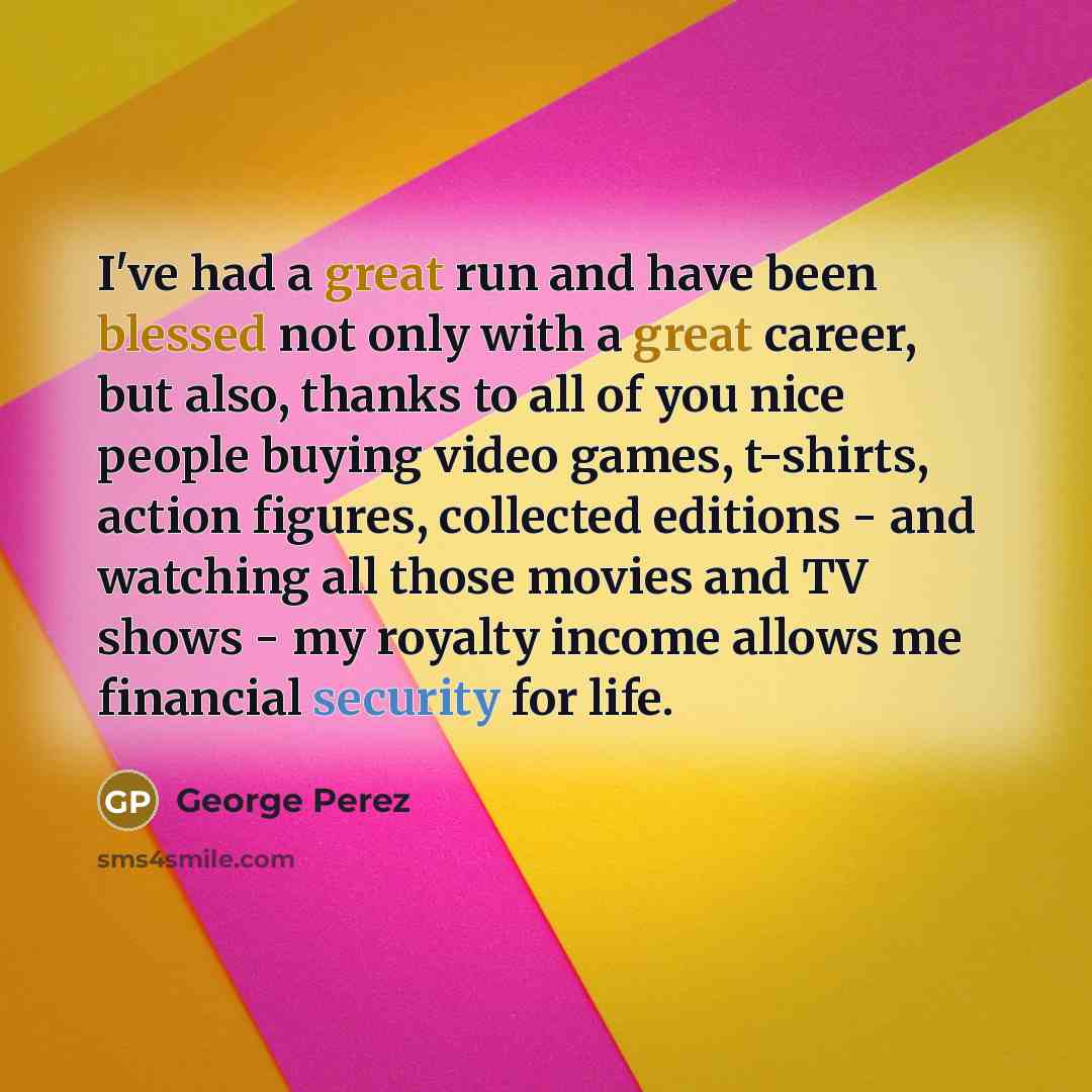 “I've had a great run and have been blessed not only with a great career, but also, thanks to all of you nice people buying video games, t-shirts, action figures, collected editions - and watching all those movies and TV shows - my royalty income allows me financial security for life.” quote by George Perez