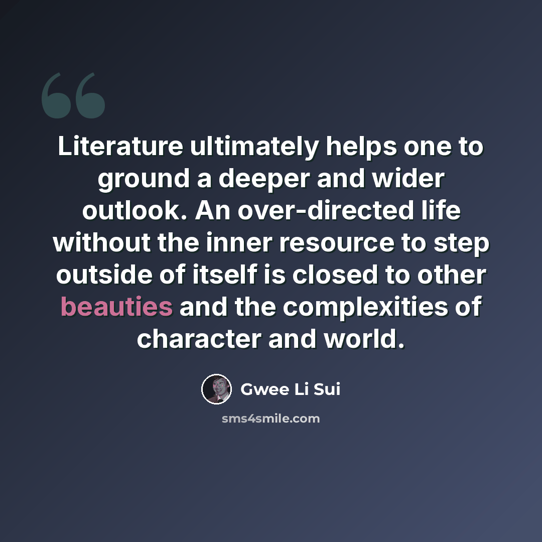 “Literature ultimately helps one to ground a deeper and wider outlook. An over-directed life without the inner resource to step outside of itself is closed to other beauties and the complexities of character and world.” quote by Gwee Li Sui