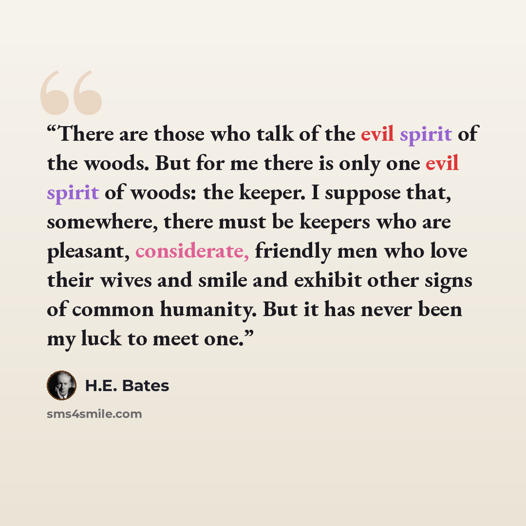 “There are those who talk of the evil spirit of the woods. But for me there is only one evil spirit of woods: the keeper. I suppose that, somewhere, there must be keepers who are pleasant, considerate, friendly men who love their wives and smile and exhibit other signs of common humanity. But it…” quote by H.E. Bates