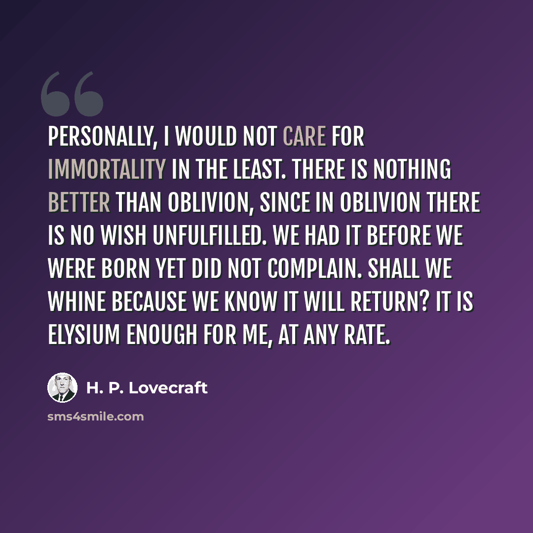 “Personally, I would not care for immortality in the least. There is nothing better than oblivion, since in oblivion there is no wish unfulfilled. We had it before we were born yet did not complain. Shall we whine because we know it will return? It is Elysium enough for me, at any rate.” quote by H. P. Lovecraft