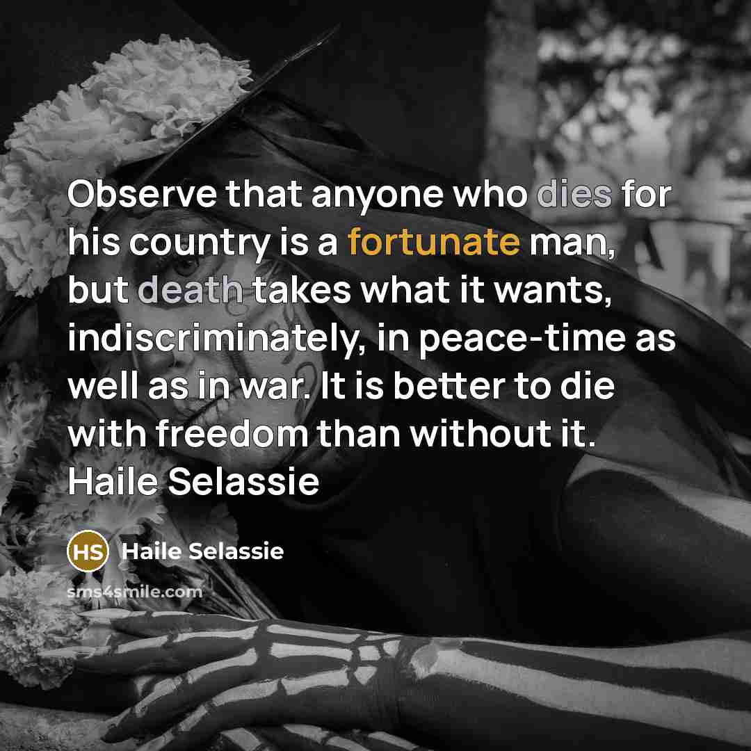 “Observe that anyone who dies for his country is a fortunate man, but death takes what it wants, indiscriminately, in peace-time as well as in war. It is better to die with freedom than without it. Haile Selassie” quote by Haile Selassie