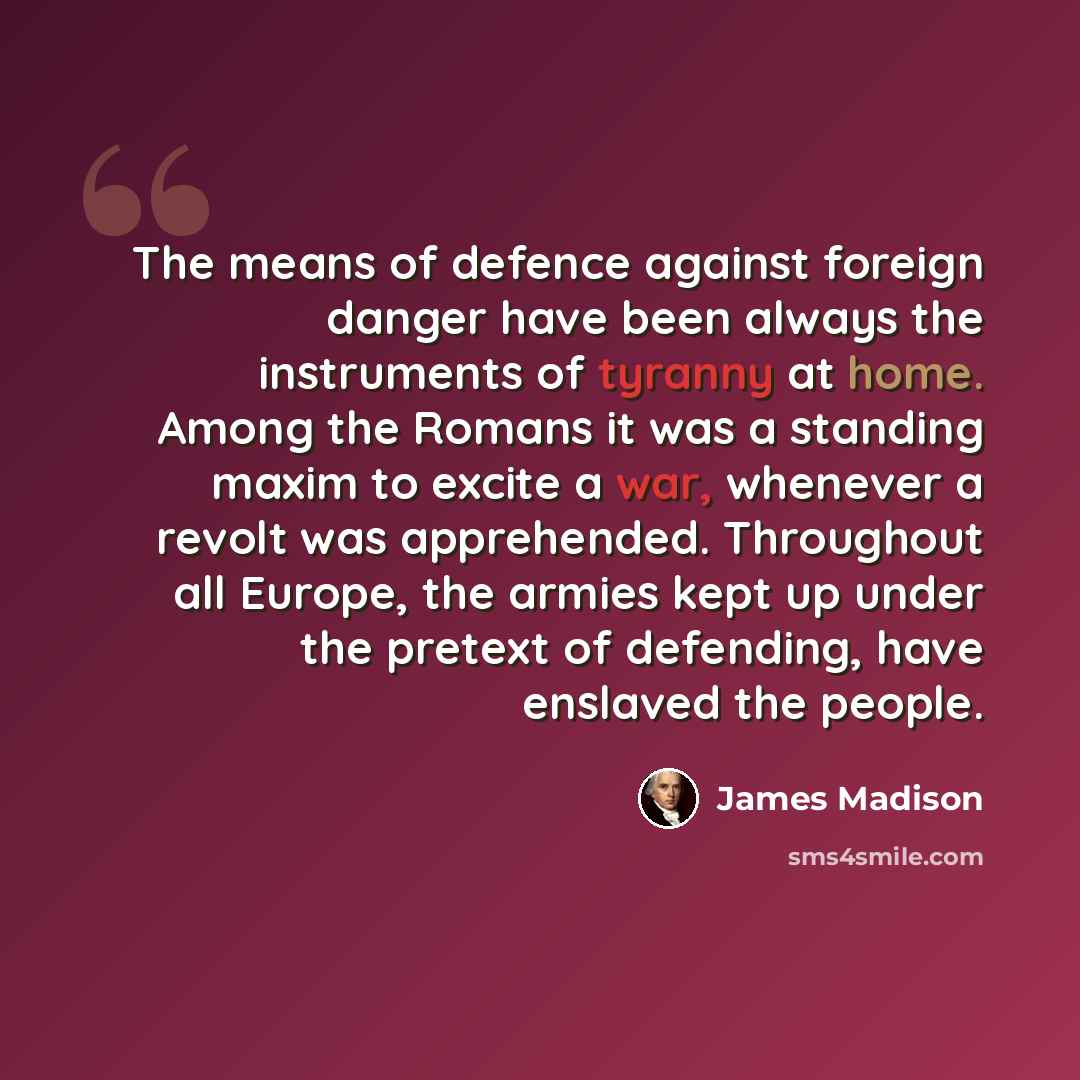 “The means of defence against foreign danger have been always the instruments of tyranny at home. Among the Romans it was a standing maxim to excite a war, whenever a revolt was apprehended. Throughout all Europe, the armies kept up under the pretext of defending, have enslaved the people.” quote by James Madison