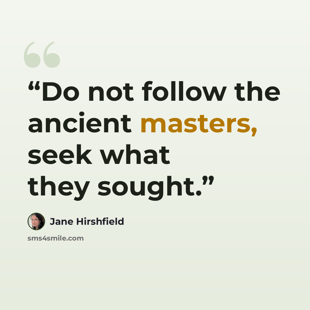 “Do not follow the ancient masters, seek what they sought.” quote by Jane Hirshfield