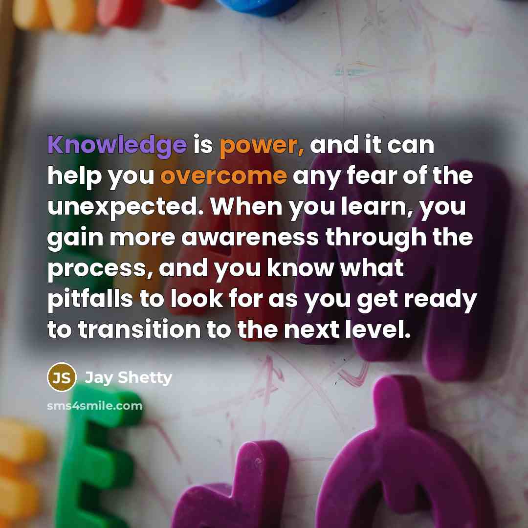 “Knowledge is power, and it can help you overcome any fear of the unexpected. When you learn, you gain more awareness through the process, and you know what pitfalls to look for as you get ready to transition to the next level.” quote by Jay Shetty