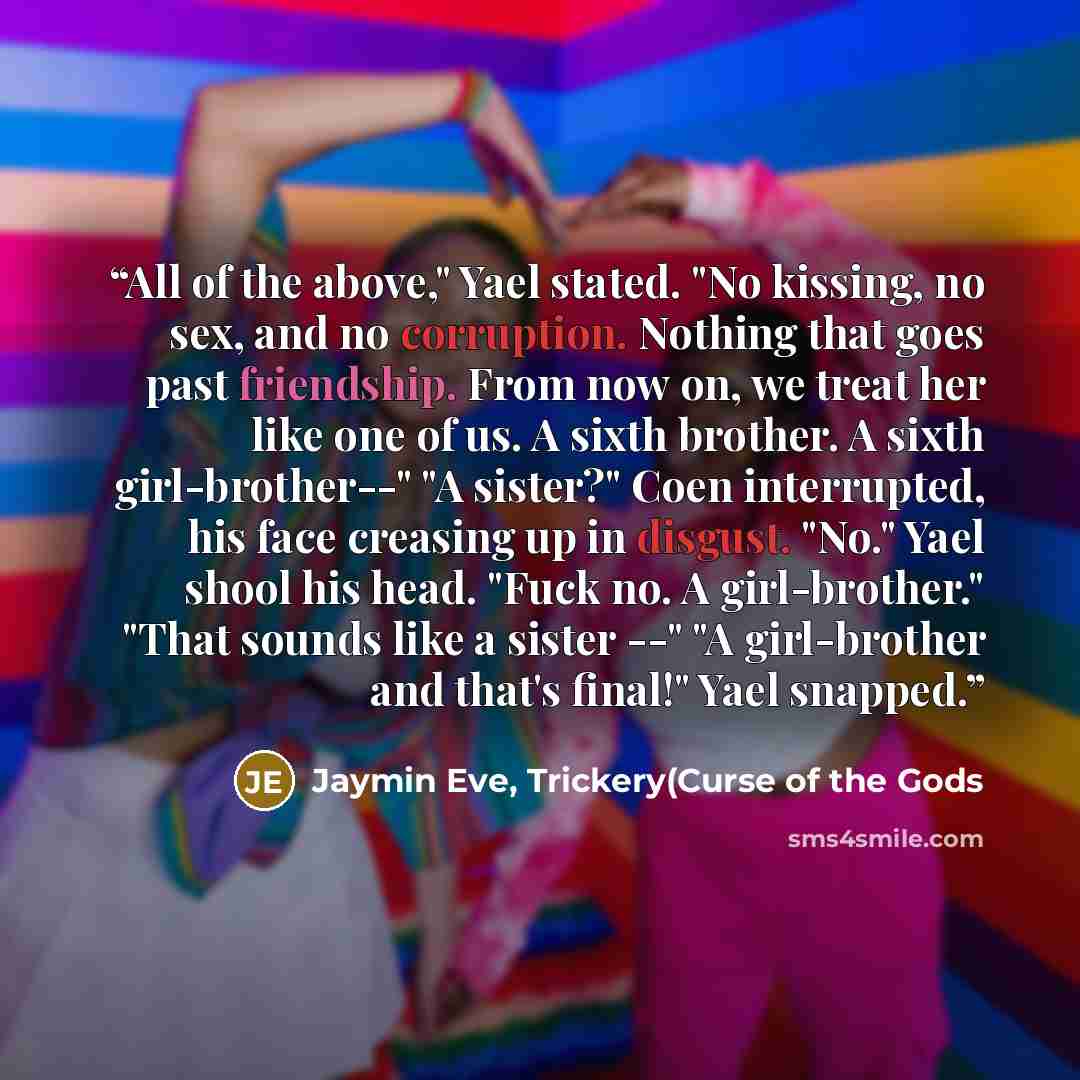 “All of the above," Yael stated. "No kissing, no sex, and no corruption. Nothing that goes past friendship. From now on, we treat her like one of us. A sixth brother. A sixth girl-brother--" "A sister?" Coen interrupted, his face creasing up in disgust. "No." Yael shool his head. "Fuck no. A…” quote by Jaymin Eve, Trickery(Curse of the Gods