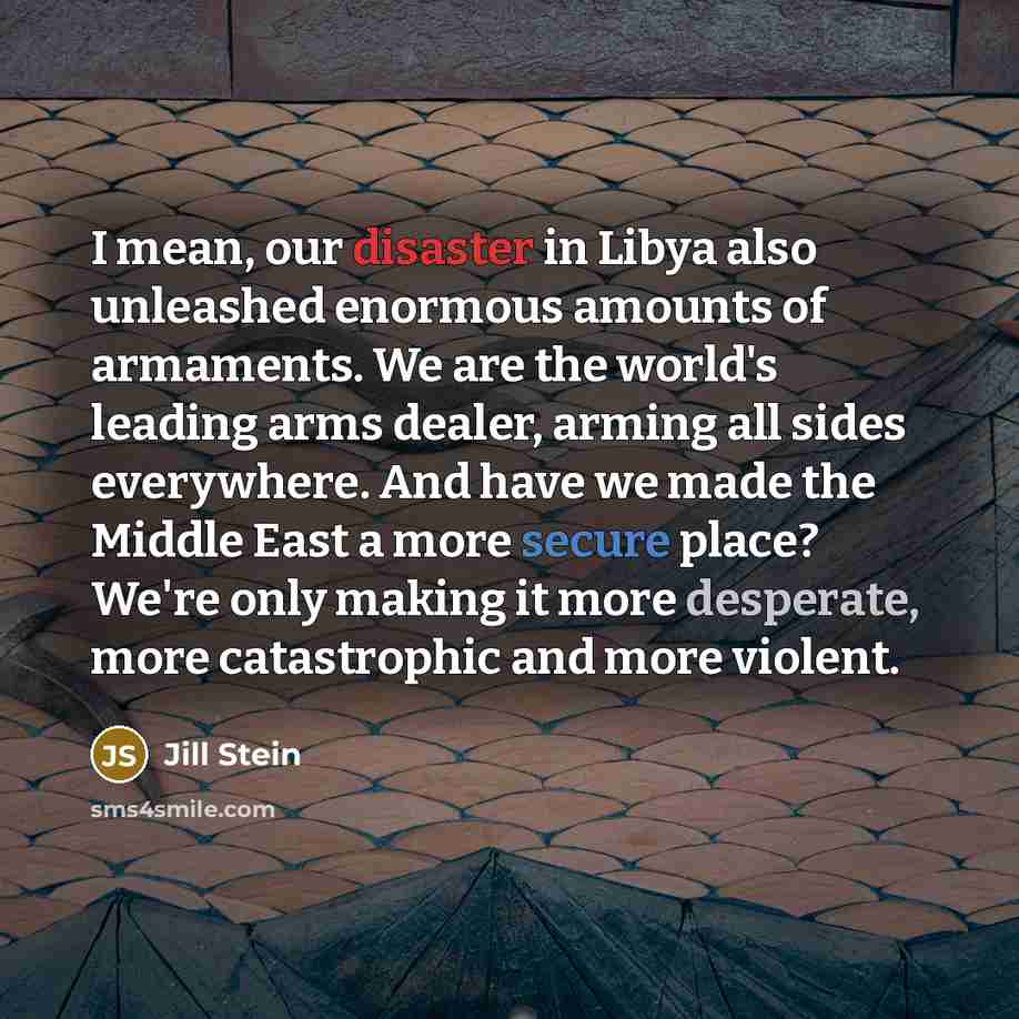 “I mean, our disaster in Libya also unleashed enormous amounts of armaments. We are the world's leading arms dealer, arming all sides everywhere. And have we made the Middle East a more secure place? We're only making it more desperate, more catastrophic and more violent.” quote by Jill Stein