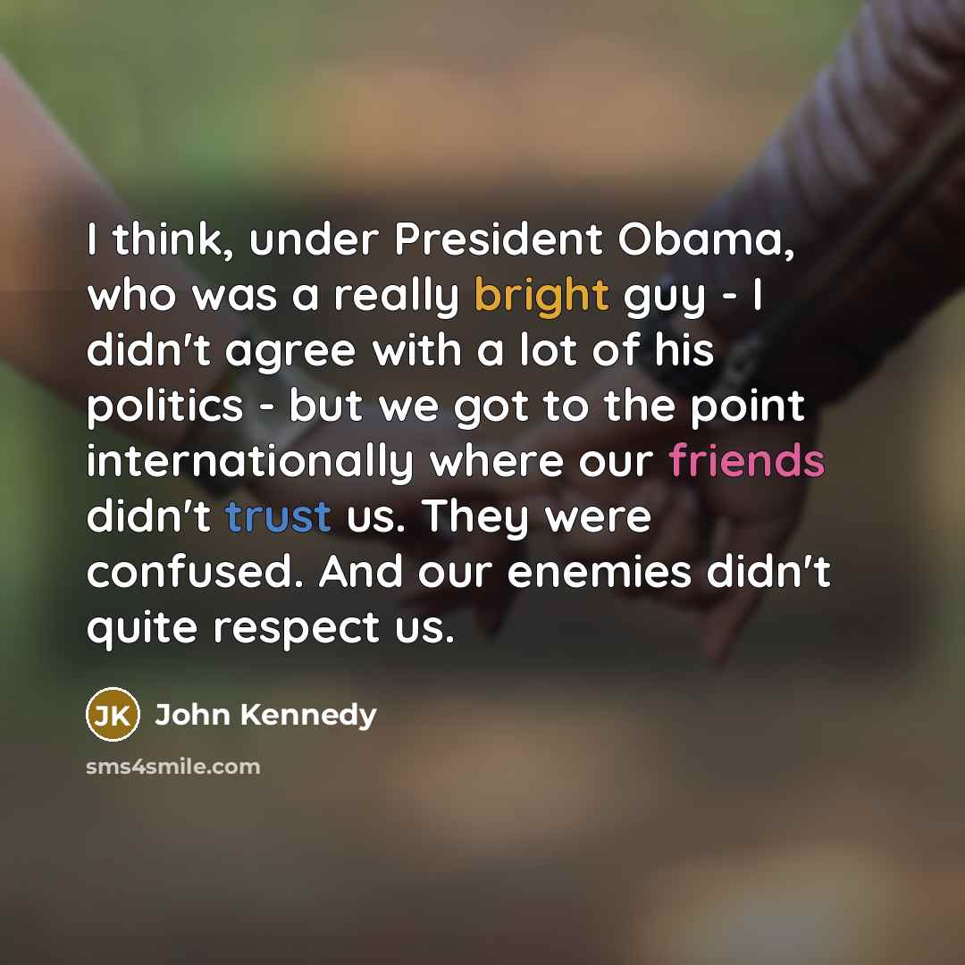 “I think, under President Obama, who was a really bright guy - I didn't agree with a lot of his politics - but we got to the point internationally where our friends didn't trust us. They were confused. And our enemies didn't quite respect us.” quote by John Kennedy
