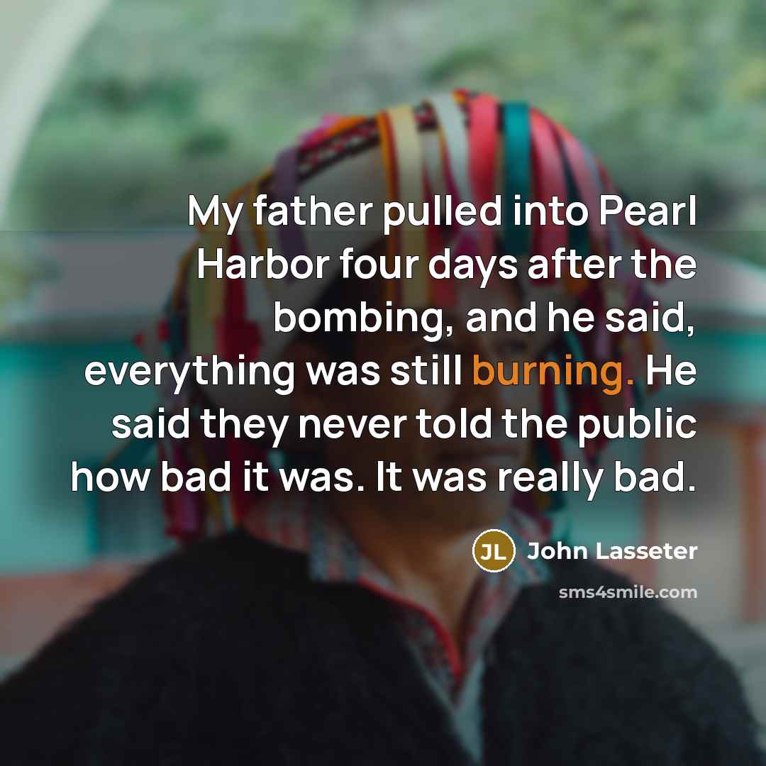 “My father pulled into Pearl Harbor four days after the bombing, and he said, everything was still burning. He said they never told the public how bad it was. It was really bad.” quote by John Lasseter