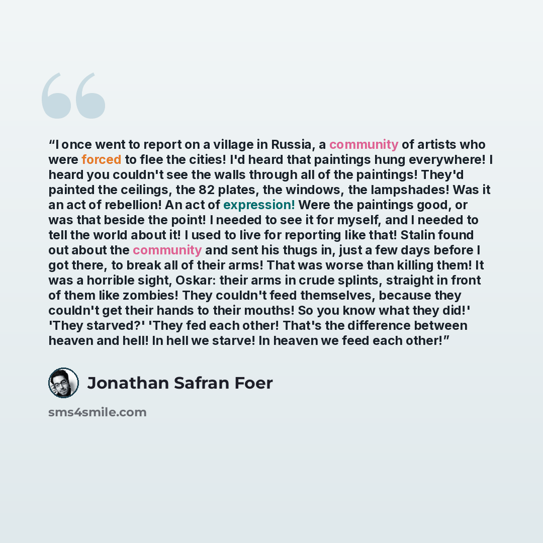 “I once went to report on a village in Russia, a community of artists who were forced to flee the cities! I'd heard that paintings hung everywhere! I heard you couldn't see the walls through all of the paintings! They'd painted the ceilings, the 82 plates, the windows, the lampshades! Was it an act…” quote by Jonathan Safran Foer