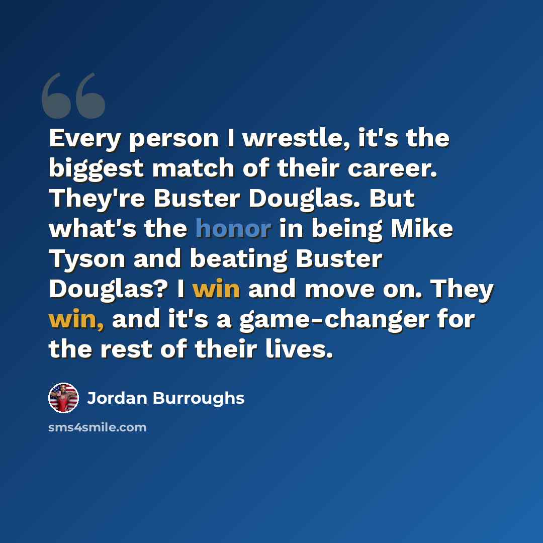 “Every person I wrestle, it's the biggest match of their career. They're Buster Douglas. But what's the honor in being Mike Tyson and beating Buster Douglas? I win and move on. They win, and it's a game-changer for the rest of their lives.” quote by Jordan Burroughs