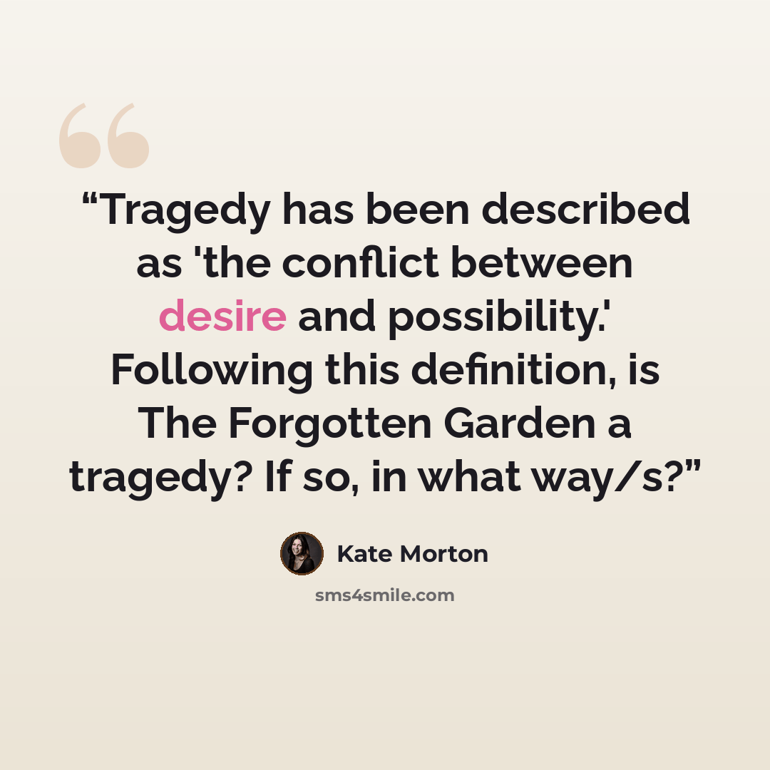 “Tragedy has been described as 'the conflict between desire and possibility.' Following this definition, is The Forgotten Garden a tragedy? If so, in what way/s?” quote by Kate Morton