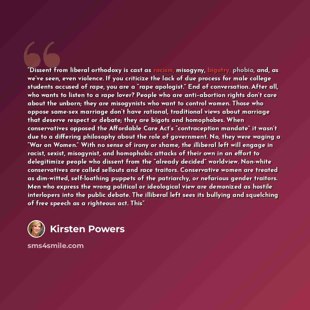 “Dissent from liberal orthodoxy is cast as racism, misogyny, bigotry, phobia, and, as we’ve seen, even violence. If you criticize the lack of due process for male college students accused of rape, you are a “rape apologist.” End of conversation. After all, who wants to listen to a rape lover?…” quote by Kirsten Powers
