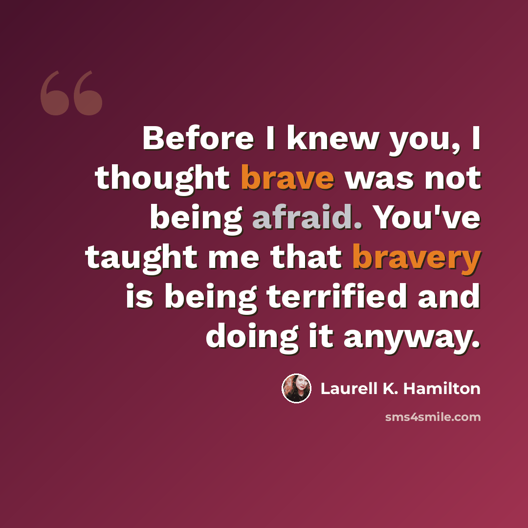 “Before I knew you, I thought brave was not being afraid. You've taught me that bravery is being terrified and doing it anyway.” quote by Laurell K. Hamilton
