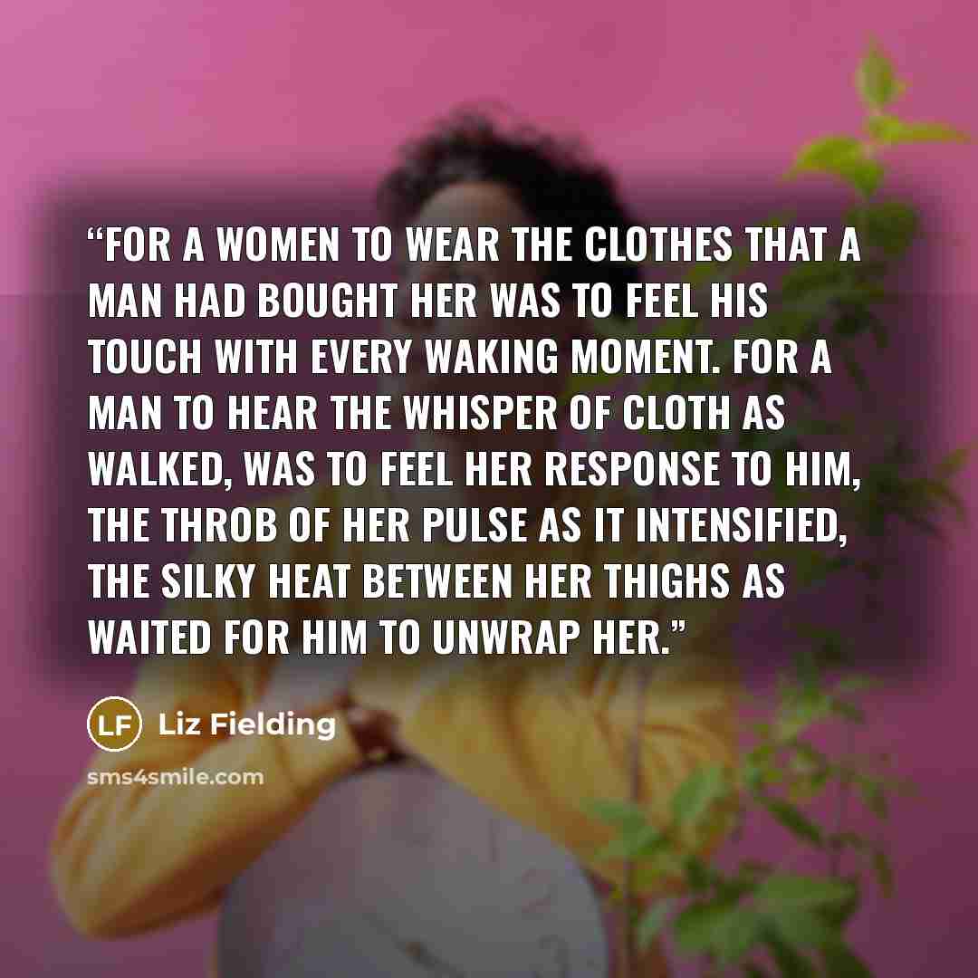 “For a women to wear the clothes that a man had bought her was to feel his touch with every waking moment. For a man to hear the whisper of cloth as walked, was to feel her response to him, the throb of her pulse as it intensified, the silky heat between her thighs as waited for him to unwrap her.” quote by Liz Fielding