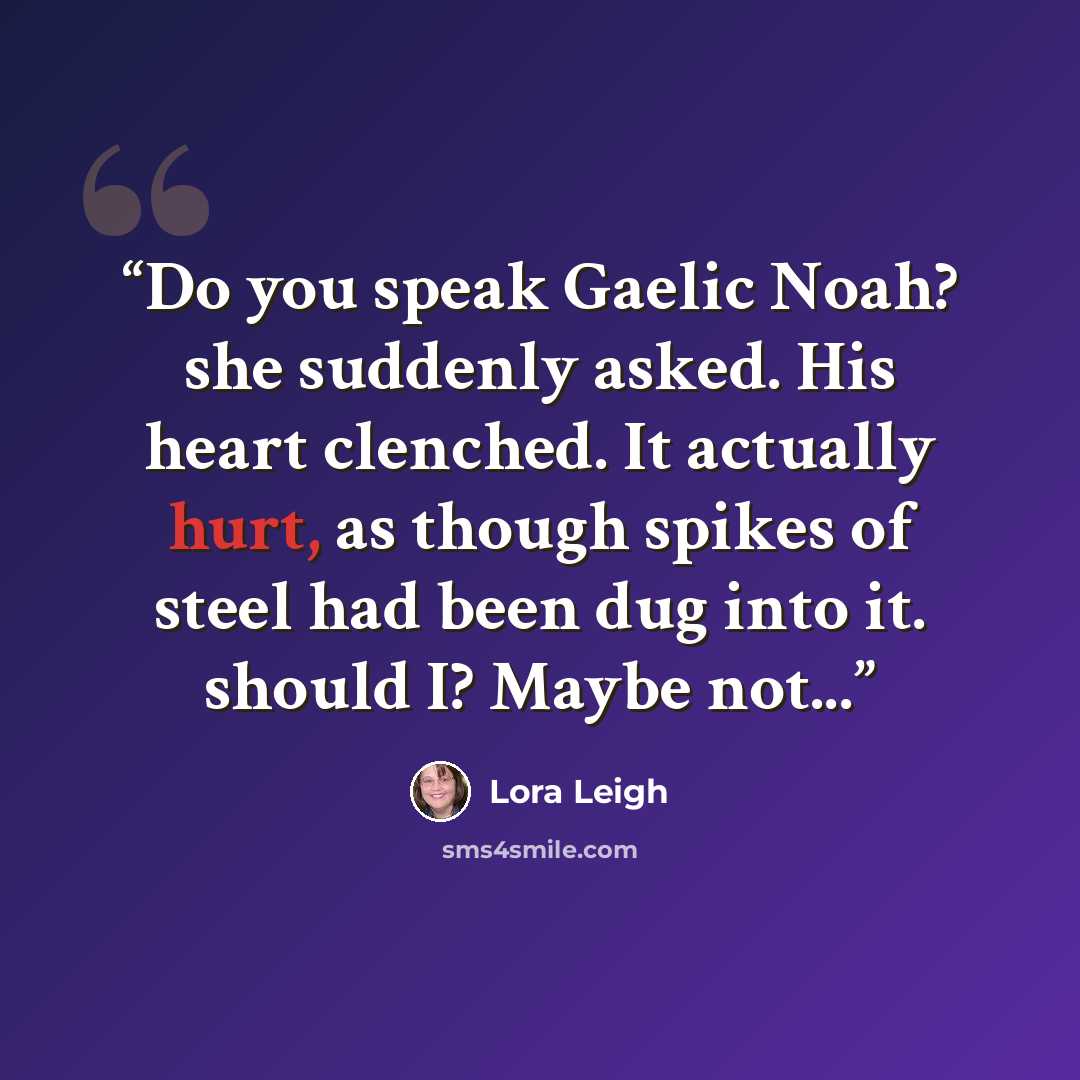 “Do you speak Gaelic Noah? she suddenly asked. His heart clenched. It actually hurt, as though spikes of steel had been dug into it. should I? Maybe not...” quote by Lora Leigh