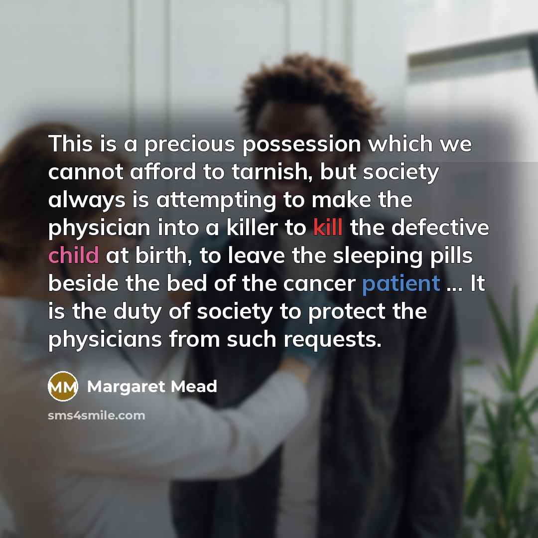 “This is a precious possession which we cannot afford to tarnish, but society always is attempting to make the physician into a killer to kill the defective child at birth, to leave the sleeping pills beside the bed of the cancer patient ... It is the duty of society to protect the physicians from…” quote by Margaret Mead