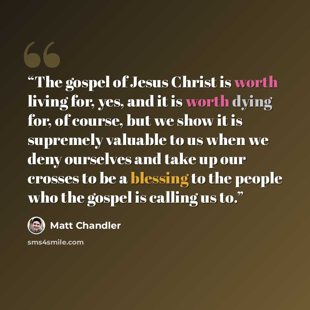 “The gospel of Jesus Christ is worth living for, yes, and it is worth dying for, of course, but we show it is supremely valuable to us when we deny ourselves and take up our crosses to be a blessing to the people who the gospel is calling us to.” quote by Matt Chandler