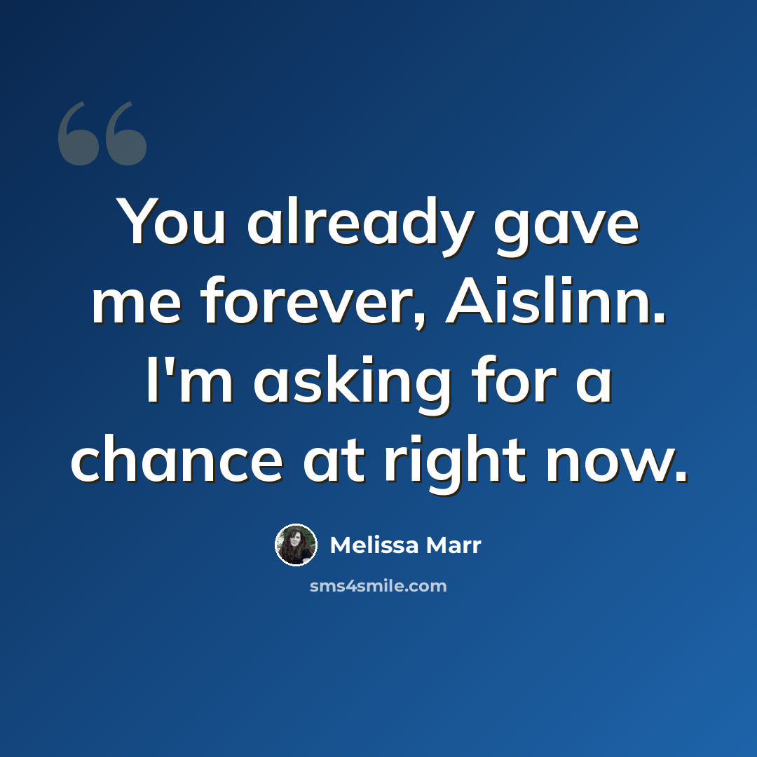 “You already gave me forever, Aislinn. I'm asking for a chance at right now.” quote by Melissa Marr