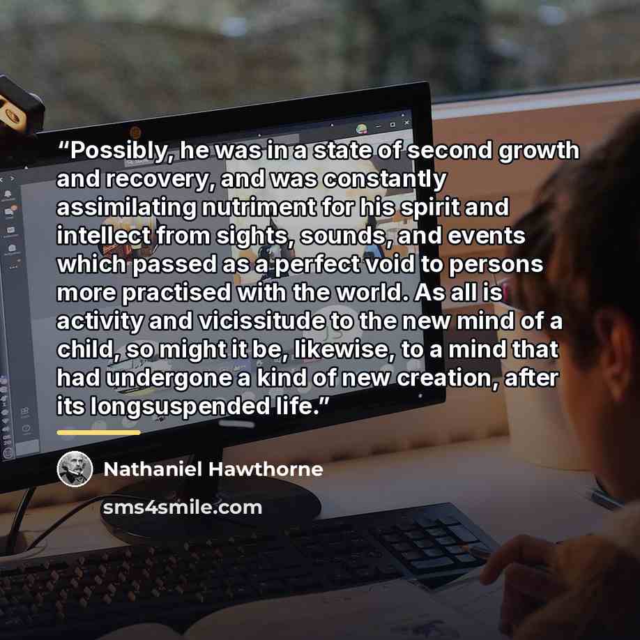 “Possibly, he was in a state of second growth and recovery, and was constantly assimilating nutriment for his spirit and intellect from sights, sounds, and events which passed as a perfect void to persons more practised with the world. As all is activity and vicissitude to the new mind of a child…” quote by Nathaniel Hawthorne