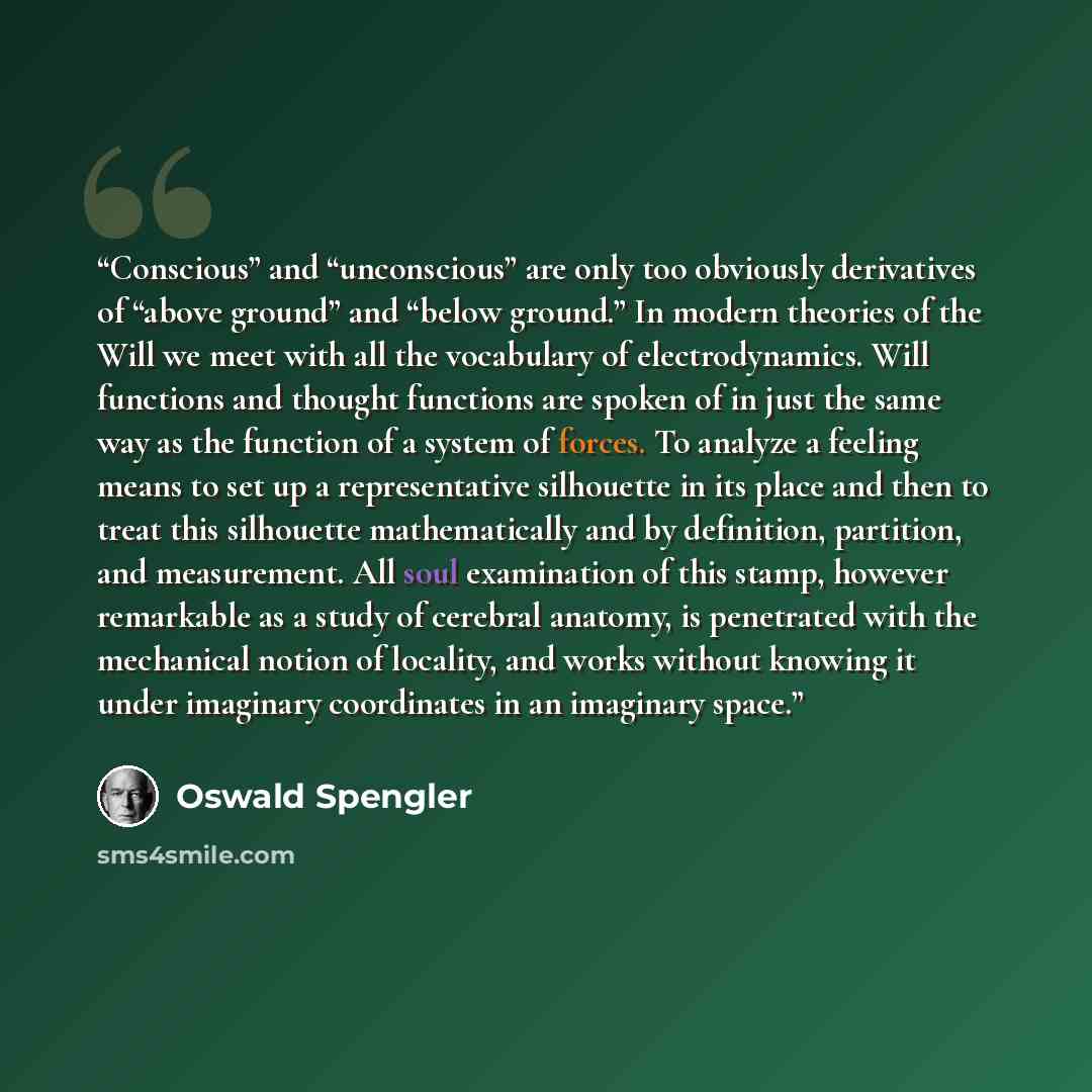 “Conscious” and “unconscious” are only too obviously derivatives of “above ground” and “below ground.” In modern theories of the Will we meet with all the vocabulary of electrodynamics. Will functions and thought functions are spoken of in just the same way as the function of a system of forces. To…” quote by Oswald Spengler