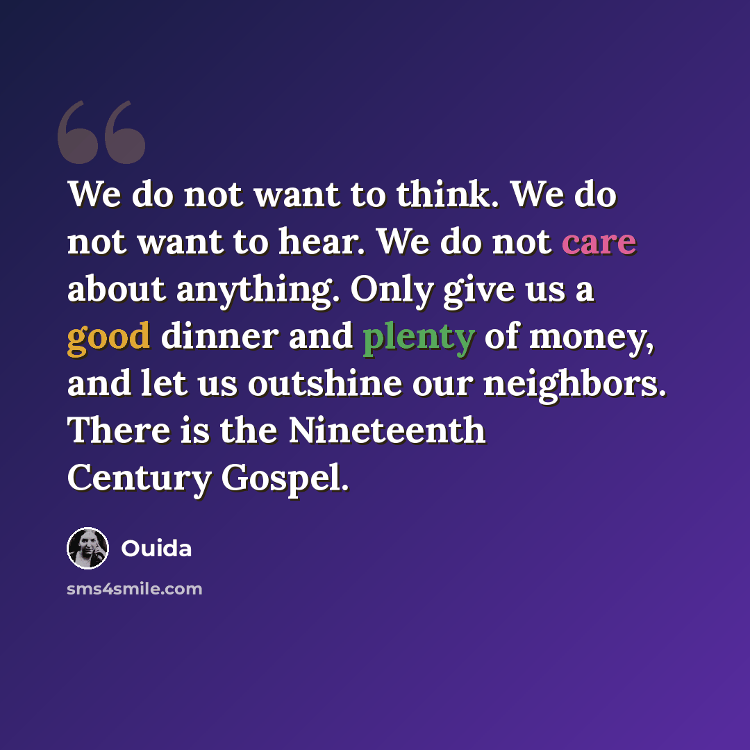 “We do not want to think. We do not want to hear. We do not care about anything. Only give us a good dinner and plenty of money, and let us outshine our neighbors. There is the Nineteenth Century Gospel.” quote by Ouida