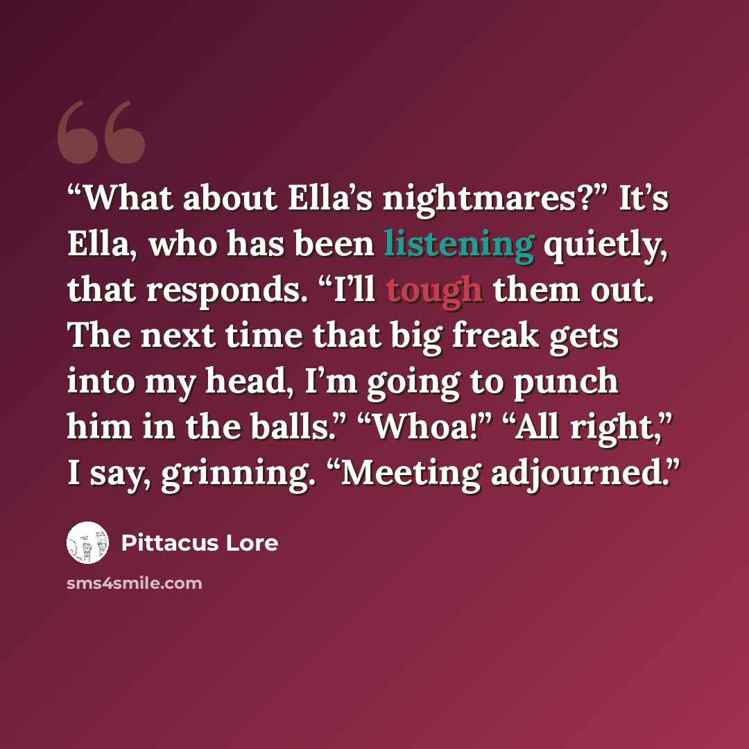 “What about Ella’s nightmares?” It’s Ella, who has been listening quietly, that responds. “I’ll tough them out. The next time that big freak gets into my head, I’m going to punch him in the balls.” “Whoa!” “All right,” I say, grinning. “Meeting adjourned.” quote by Pittacus Lore