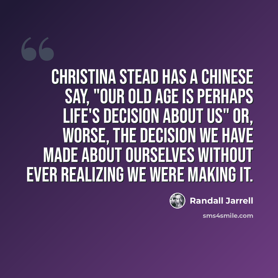 “Christina Stead has a Chinese say, "Our old age is perhaps life's decision about us" or, worse, the decision we have made about ourselves without ever realizing we were making it.” quote by Randall Jarrell