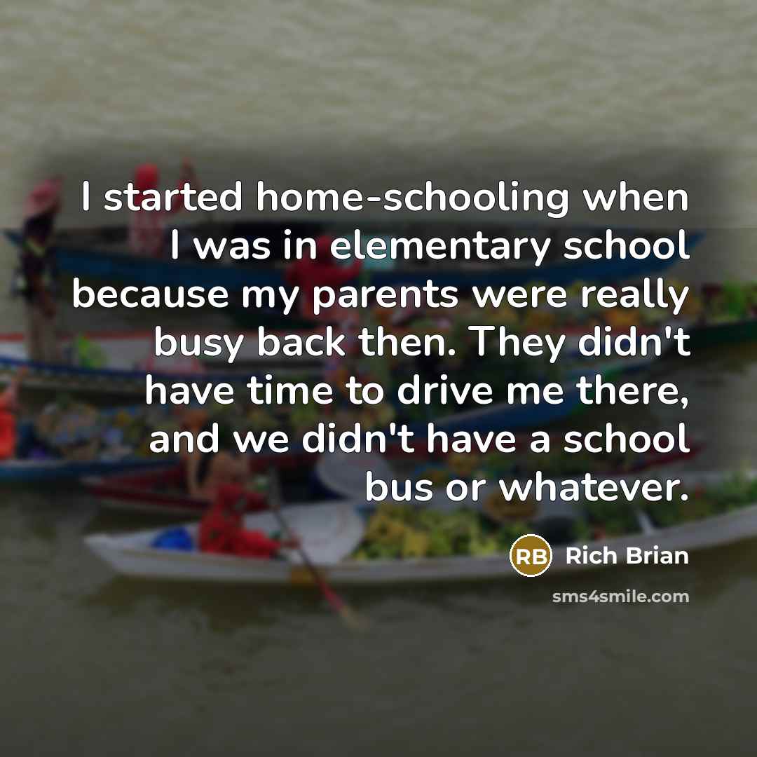 “I started home-schooling when I was in elementary school because my parents were really busy back then. They didn't have time to drive me there, and we didn't have a school bus or whatever.” quote by Rich Brian