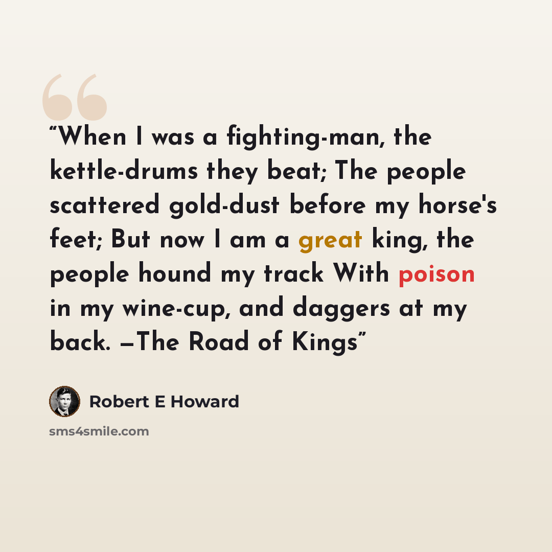 “When I was a fighting-man, the kettle-drums they beat; The people scattered gold-dust before my horse's feet; But now I am a great king, the people hound my track With poison in my wine-cup, and daggers at my back. —The Road of Kings” quote by Robert E Howard