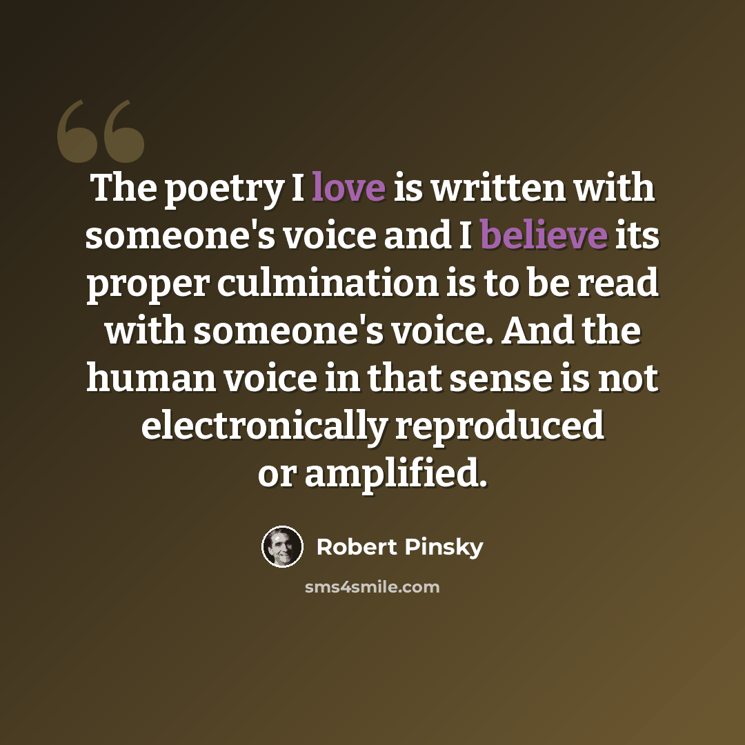 “The poetry I love is written with someone's voice and I believe its proper culmination is to be read with someone's voice. And the human voice in that sense is not electronically reproduced or amplified.” quote by Robert Pinsky