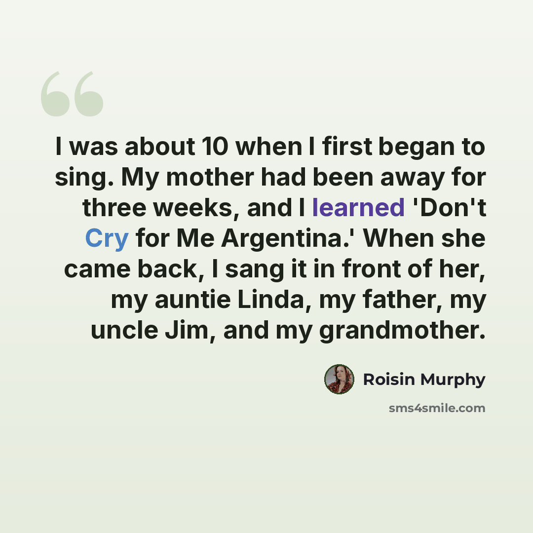 “I was about 10 when I first began to sing. My mother had been away for three weeks, and I learned 'Don't Cry for Me Argentina.' When she came back, I sang it in front of her, my auntie Linda, my father, my uncle Jim, and my grandmother.” quote by Roisin Murphy