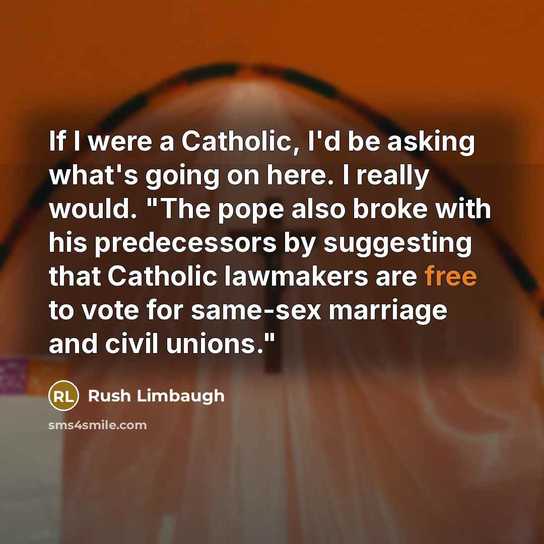 “If I were a Catholic, I'd be asking what's going on here. I really would. "The pope also broke with his predecessors by suggesting that Catholic lawmakers are free to vote for same-sex marriage and civil unions."” quote by Rush Limbaugh