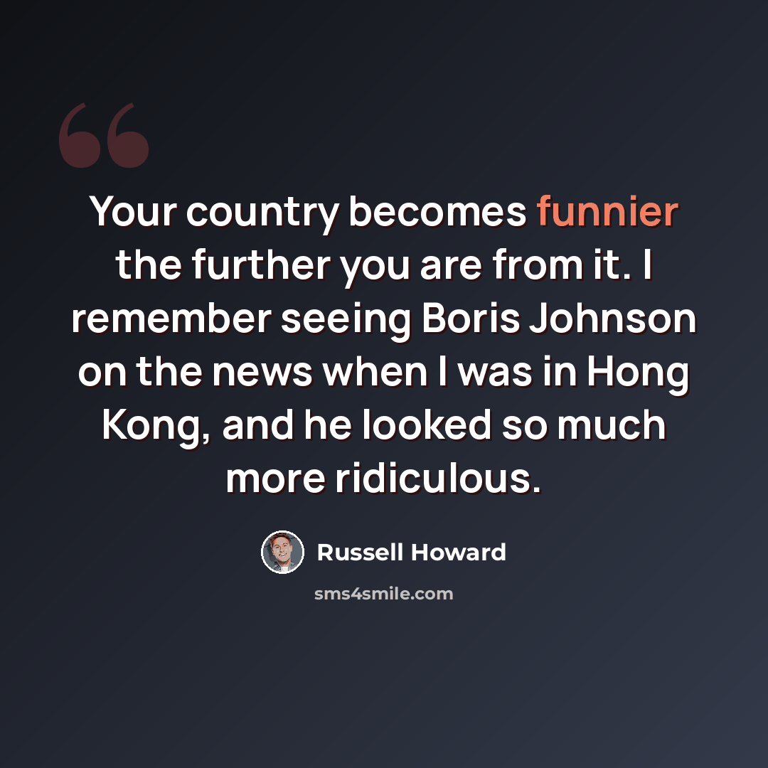 “Your country becomes funnier the further you are from it. I remember seeing Boris Johnson on the news when I was in Hong Kong, and he looked so much more ridiculous.” quote by Russell Howard
