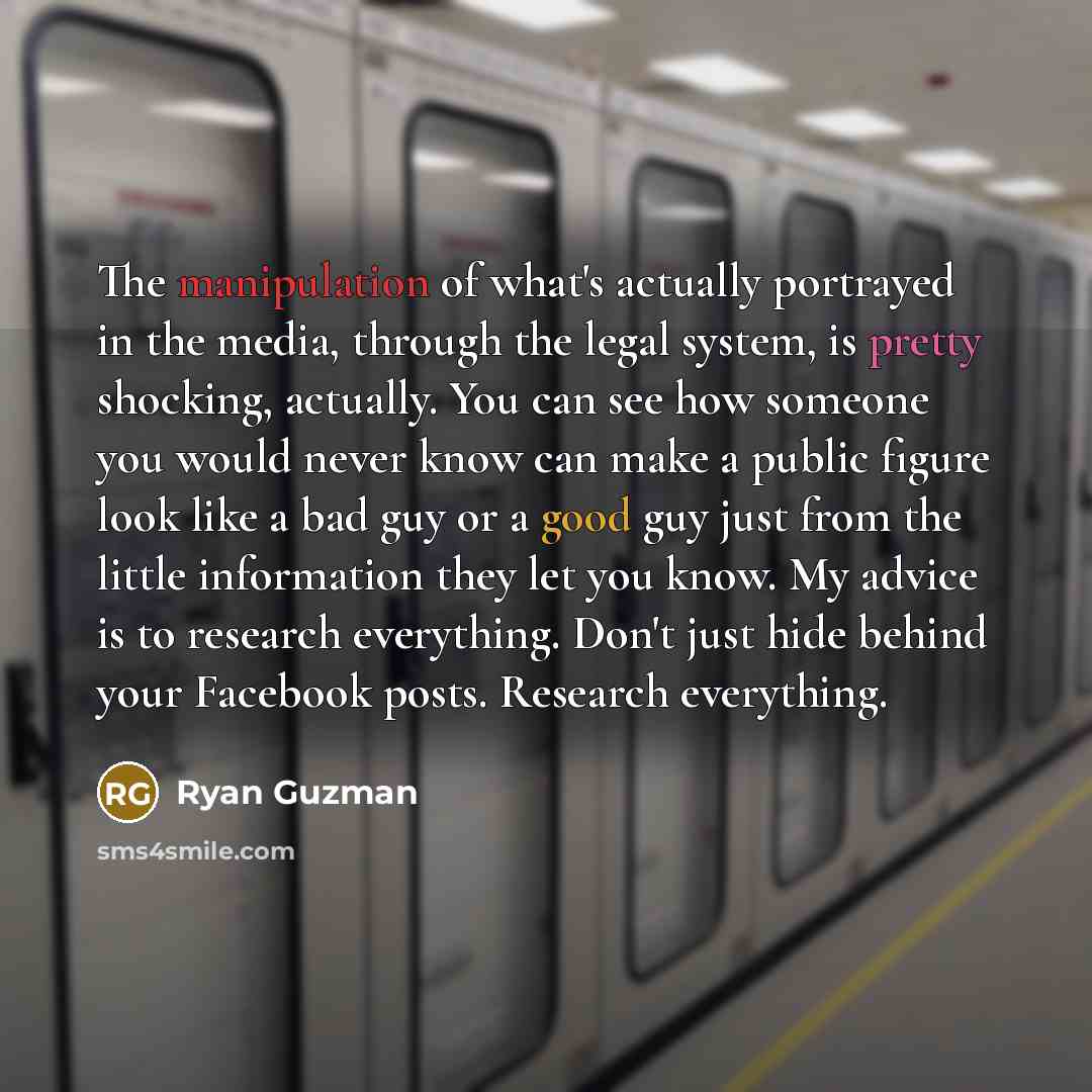 “The manipulation of what's actually portrayed in the media, through the legal system, is pretty shocking, actually. You can see how someone you would never know can make a public figure look like a bad guy or a good guy just from the little information they let you know. My advice is to research…” quote by Ryan Guzman