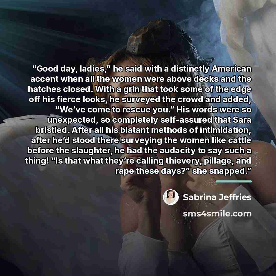 “Good day, ladies,” he said with a distinctly American accent when all the women were above decks and the hatches closed. With a grin that took some of the edge off his fierce looks, he surveyed the crowd and added, “We’ve come to rescue you.” His words were so unexpected, so completely…” quote by Sabrina Jeffries