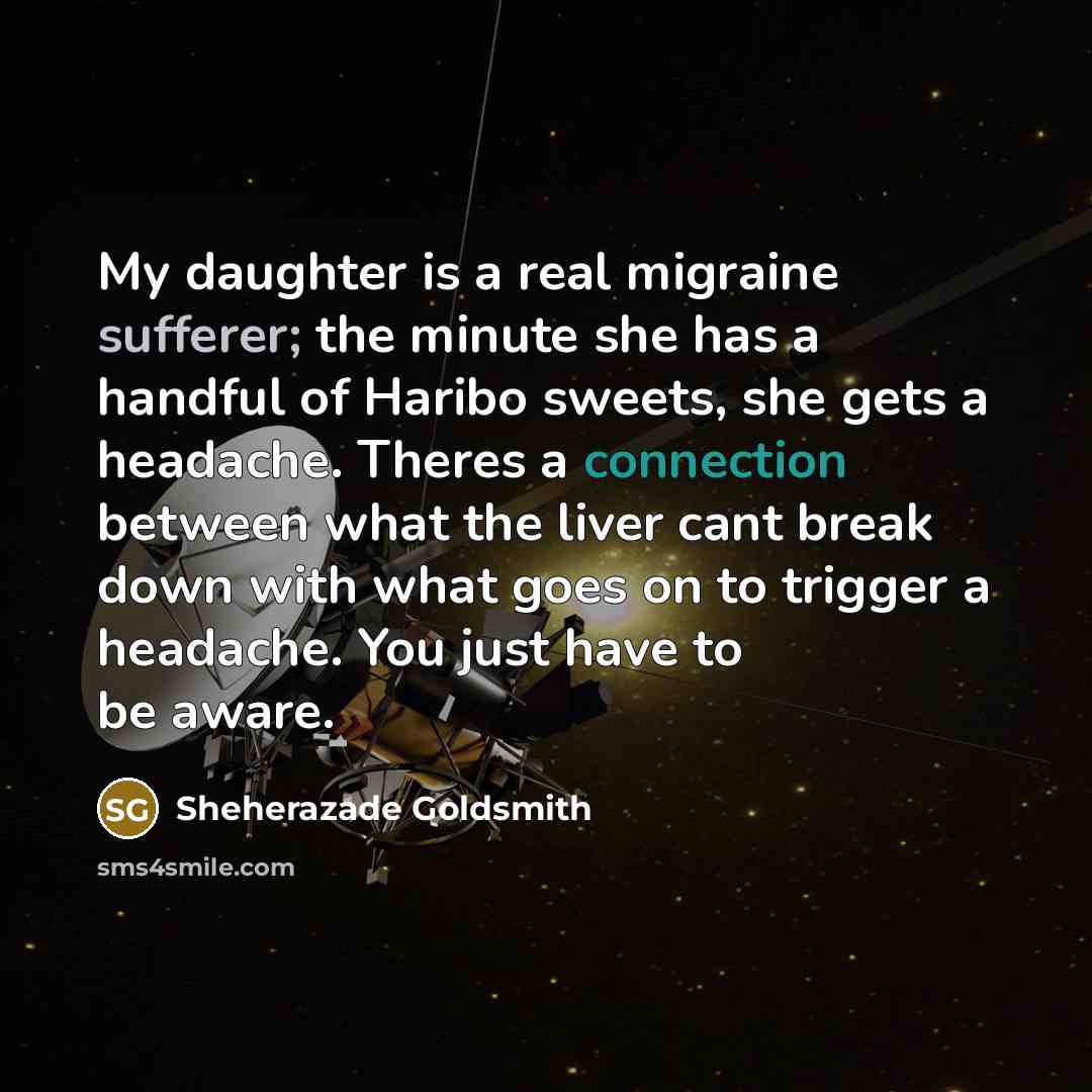 “My daughter is a real migraine sufferer; the minute she has a handful of Haribo sweets, she gets a headache. Theres a connection between what the liver cant break down with what goes on to trigger a headache. You just have to be aware.” quote by Sheherazade Goldsmith