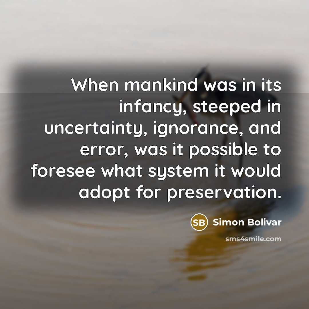 “When mankind was in its infancy, steeped in uncertainty, ignorance, and error, was it possible to foresee what system it would adopt for preservation.” quote by Simon Bolivar