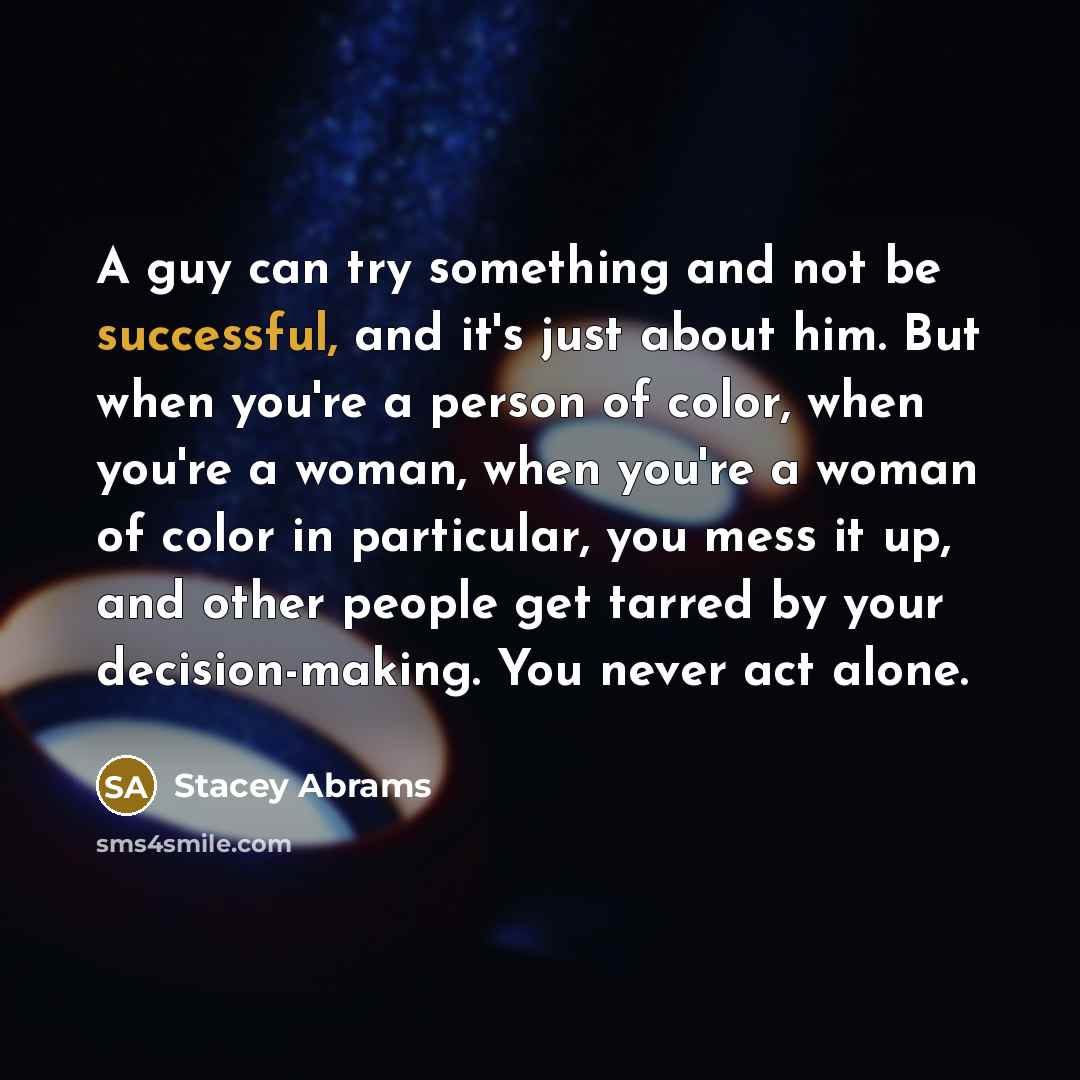 “A guy can try something and not be successful, and it's just about him. But when you're a person of color, when you're a woman, when you're a woman of color in particular, you mess it up, and other people get tarred by your decision-making. You never act alone.” quote by Stacey Abrams