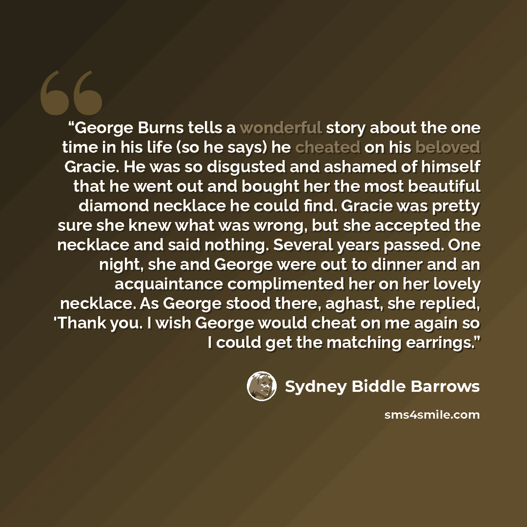 “George Burns tells a wonderful story about the one time in his life (so he says) he cheated on his beloved Gracie. He was so disgusted and ashamed of himself that he went out and bought her the most beautiful diamond necklace he could find. Gracie was pretty sure she knew what was wrong, but she…” quote by Sydney Biddle Barrows