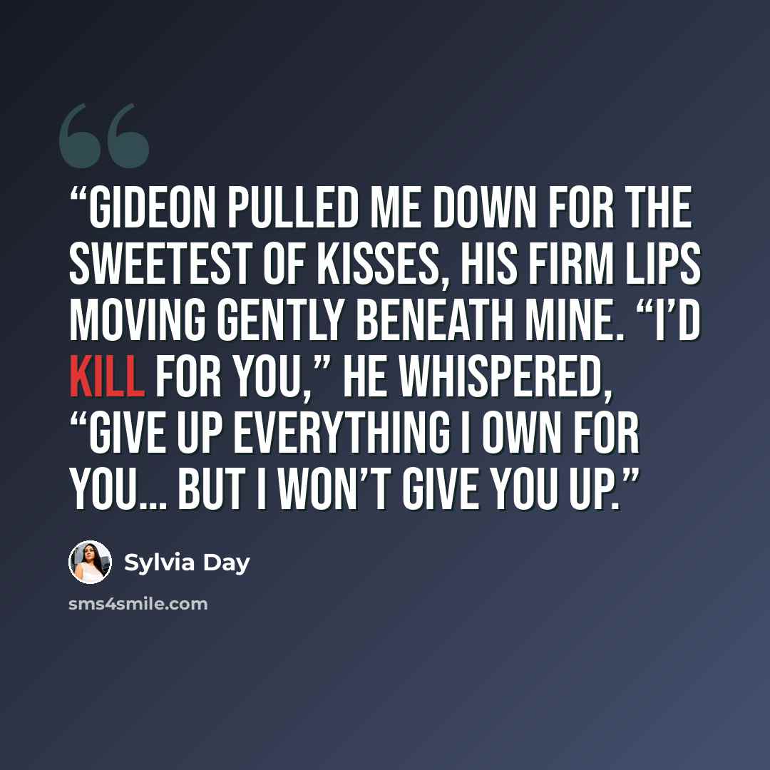 “Gideon pulled me down for the sweetest of kisses, his firm lips moving gently beneath mine. “I’d kill for you,” he whispered, “give up everything I own for you… but I won’t give you up.” quote by Sylvia Day