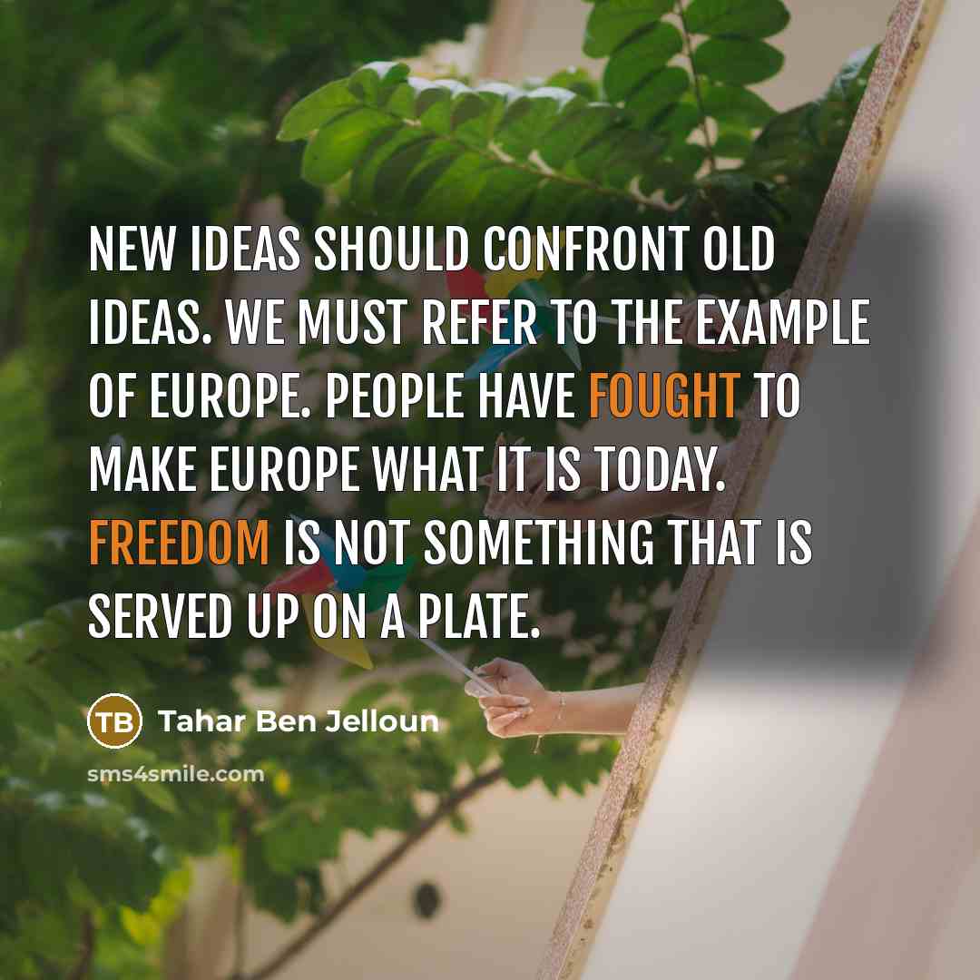 “New ideas should confront old ideas. We must refer to the example of Europe. People have fought to make Europe what it is today. Freedom is not something that is served up on a plate.” quote by Tahar Ben Jelloun