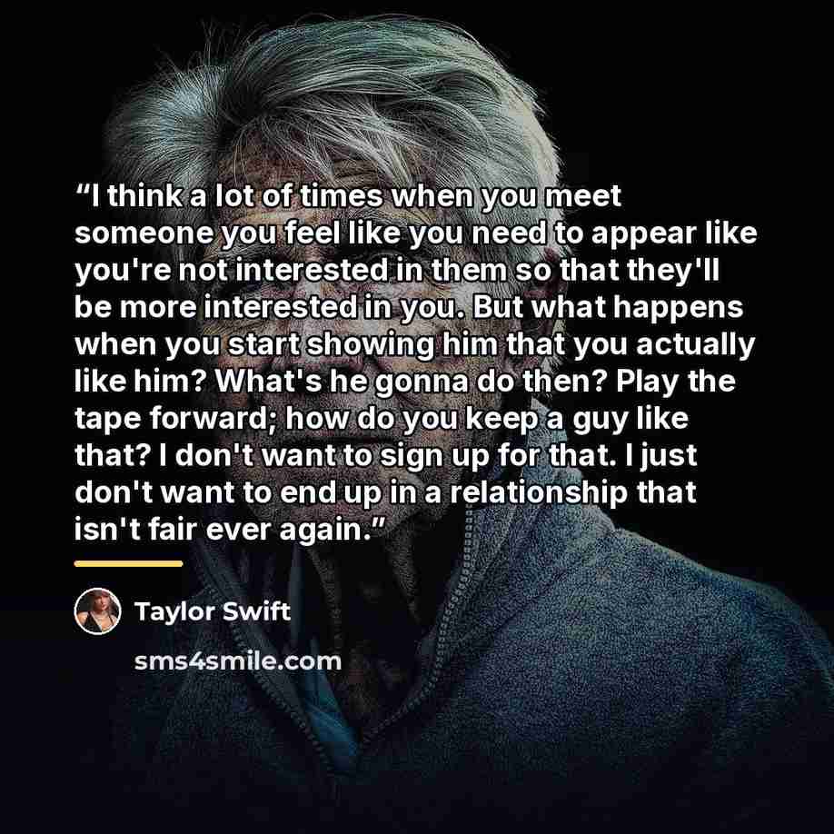 “I think a lot of times when you meet someone you feel like you need to appear like you're not interested in them so that they'll be more interested in you. But what happens when you start showing him that you actually like him? What's he gonna do then? Play the tape forward; how do you keep a guy…” quote by Taylor Swift