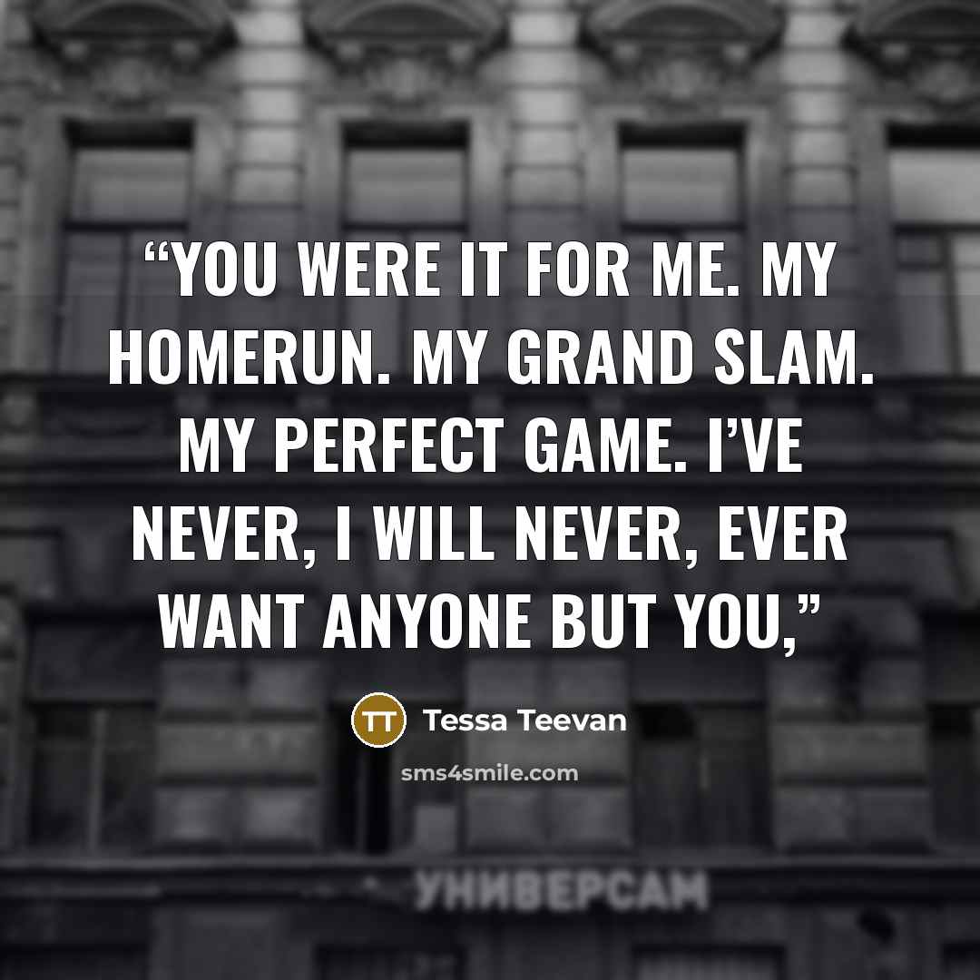 “You were it for me. My homerun. My grand slam. My perfect game. I’ve never, I will never, ever want anyone but you,” quote by Tessa Teevan