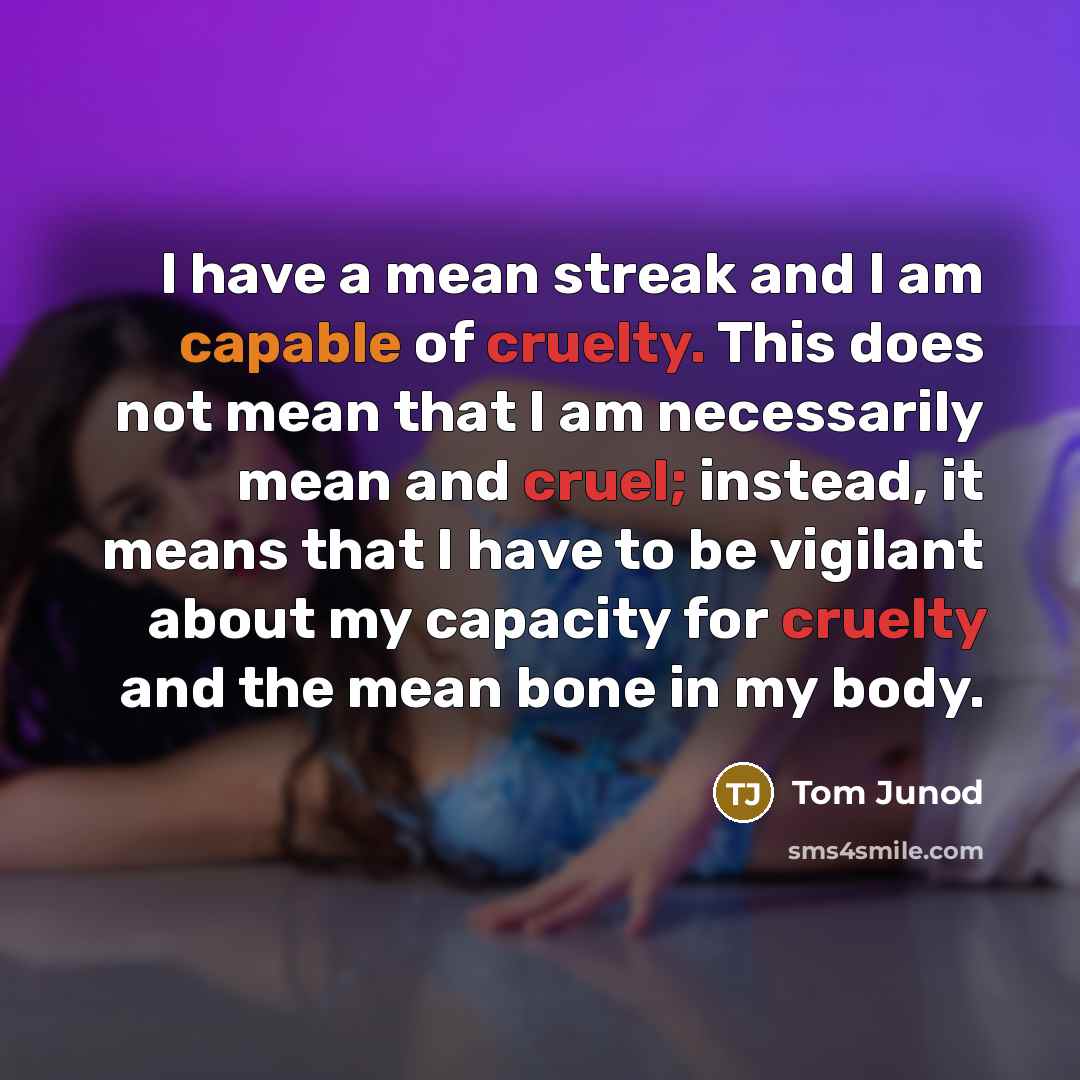 “I have a mean streak and I am capable of cruelty. This does not mean that I am necessarily mean and cruel; instead, it means that I have to be vigilant about my capacity for cruelty and the mean bone in my body.” quote by Tom Junod