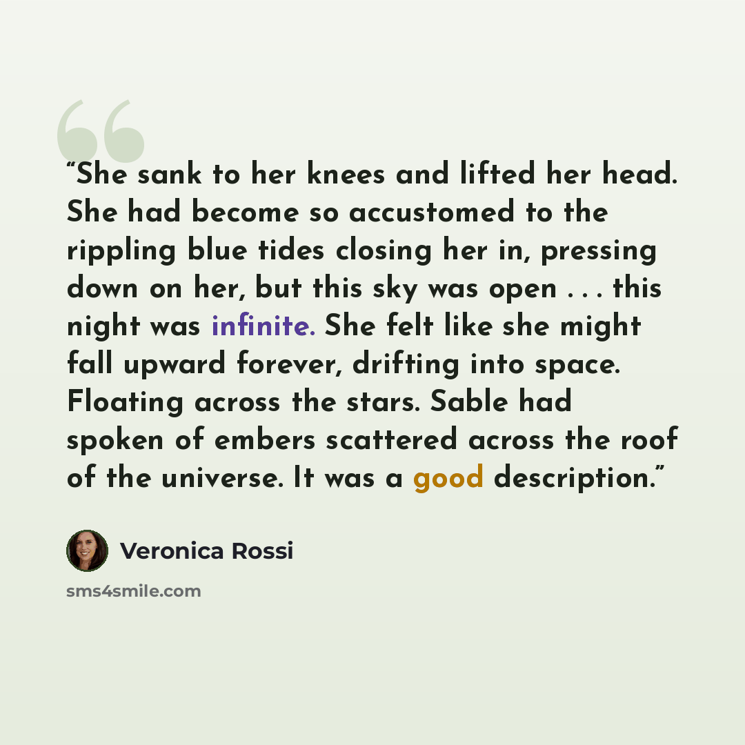 “She sank to her knees and lifted her head. She had become so accustomed to the rippling blue tides closing her in, pressing down on her, but this sky was open . . . this night was infinite. She felt like she might fall upward forever, drifting into space. Floating across the stars. Sable had…” quote by Veronica Rossi