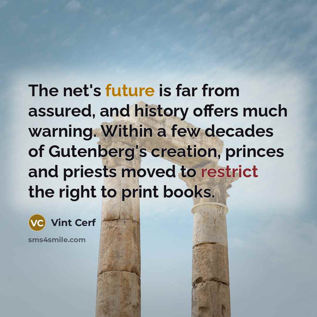 “The net's future is far from assured, and history offers much warning. Within a few decades of Gutenberg's creation, princes and priests moved to restrict the right to print books.” quote by Vint Cerf